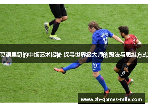莫德里奇的中场艺术揭秘 探寻世界级大师的踢法与思维方式