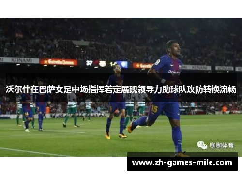 沃尔什在巴萨女足中场指挥若定展现领导力助球队攻防转换流畅